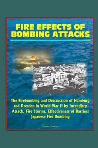 Cover of Fire Effects of Bombing Attacks - The Firebombing and Destruction of Hamburg and Dresden in World War II by Incendiary Attack, Fire Storms, Effectiveness of Barriers, Japanese Fire Bombing