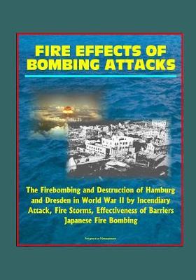 Book cover for Fire Effects of Bombing Attacks - The Firebombing and Destruction of Hamburg and Dresden in World War II by Incendiary Attack, Fire Storms, Effectiveness of Barriers, Japanese Fire Bombing