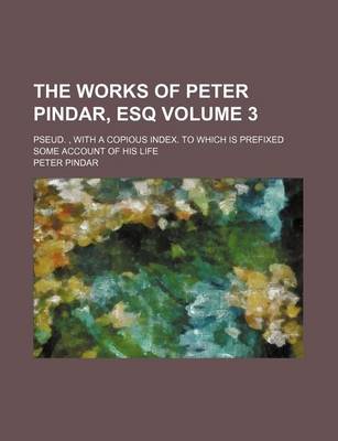 Book cover for The Works of Peter Pindar, Esq Volume 3; Pseud., with a Copious Index. to Which Is Prefixed Some Account of His Life