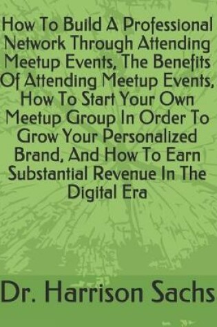 Cover of How To Build A Professional Network Through Attending Meetup Events, The Benefits Of Attending Meetup Events, How To Start Your Own Meetup Group In Order To Grow Your Personalized Brand, And How To Earn Substantial Revenue In The Digital Era