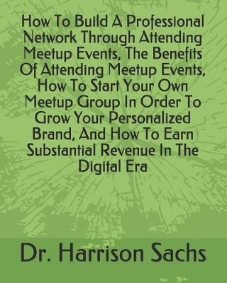 Book cover for How To Build A Professional Network Through Attending Meetup Events, The Benefits Of Attending Meetup Events, How To Start Your Own Meetup Group In Order To Grow Your Personalized Brand, And How To Earn Substantial Revenue In The Digital Era