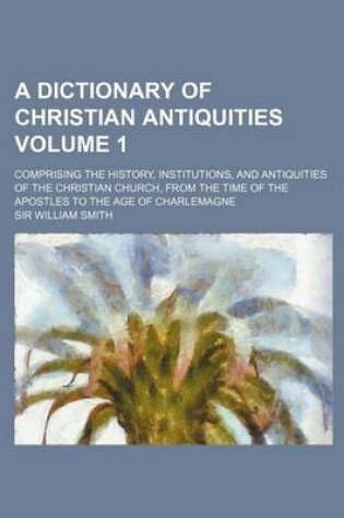 Cover of A Dictionary of Christian Antiquities Volume 1; Comprising the History, Institutions, and Antiquities of the Christian Church, from the Time of the