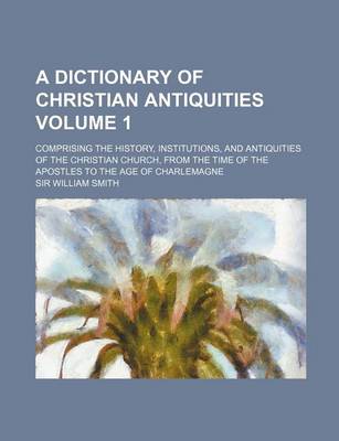 Book cover for A Dictionary of Christian Antiquities Volume 1; Comprising the History, Institutions, and Antiquities of the Christian Church, from the Time of the