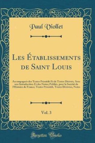 Cover of Les Établissements de Saint Louis, Vol. 3: Accompagnés des Textes Primitifs Et de Textes Dérivés, Avec une Introduction Et des Notes; Publiés, pour la Société de lHistoire de France; Textes Primitifs, Textes Dérivées, Notes (Classic Reprint)