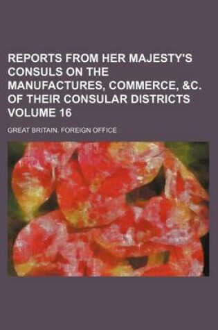 Cover of Reports from Her Majesty's Consuls on the Manufactures, Commerce, &C. of Their Consular Districts Volume 16