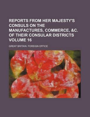 Book cover for Reports from Her Majesty's Consuls on the Manufactures, Commerce, &C. of Their Consular Districts Volume 16