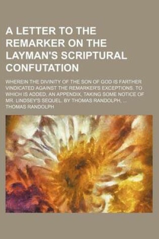 Cover of A Letter to the Remarker on the Layman's Scriptural Confutation; Wherein the Divinity of the Son of God Is Farther Vindicated Against the Remarker's Exceptions. to Which Is Added, an Appendix, Taking Some Notice of Mr. Lindsey's Sequel. by Thomas Randolph
