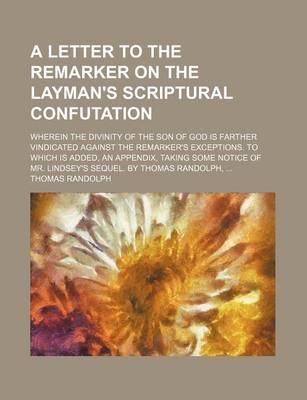 Book cover for A Letter to the Remarker on the Layman's Scriptural Confutation; Wherein the Divinity of the Son of God Is Farther Vindicated Against the Remarker's Exceptions. to Which Is Added, an Appendix, Taking Some Notice of Mr. Lindsey's Sequel. by Thomas Randolph