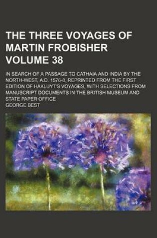 Cover of The Three Voyages of Martin Frobisher Volume 38; In Search of a Passage to Cathaia and India by the North-West, A.D. 1576-8, Reprinted from the First Edition of Hakluyt's Voyages, with Selections from Manuscript Documents in the British Museum and State P