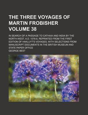 Book cover for The Three Voyages of Martin Frobisher Volume 38; In Search of a Passage to Cathaia and India by the North-West, A.D. 1576-8, Reprinted from the First Edition of Hakluyt's Voyages, with Selections from Manuscript Documents in the British Museum and State P