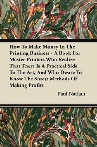 Cover of How To Make Money In The Printing Business - A Book For Master Printers Who Realize That There Is A Practical Side To The Art, And Who Desire To Know The Surest Methods Of Making Profits