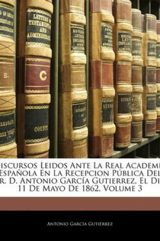 Cover of Discursos Leidos Ante La Real Academia Espanola En La Recepcion Publica del Sr. D. Antonio Garcia Gutierrez, El Dia 11 de Mayo de 1862, Volume 3