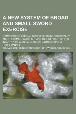 Cover of A New System of Broad and Small Sword Exercise; Comprising the Broad Sword Exercise for Cavalry and the Small Sword Cut and Thrust Practice for Infantry. to Which Are Added, Instructions in Horsemanship