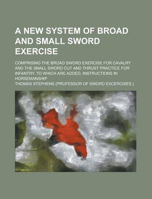 Book cover for A New System of Broad and Small Sword Exercise; Comprising the Broad Sword Exercise for Cavalry and the Small Sword Cut and Thrust Practice for Infantry. to Which Are Added, Instructions in Horsemanship