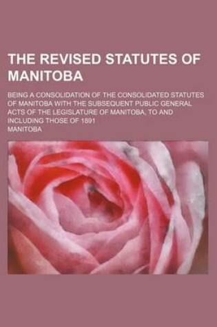 Cover of The Revised Statutes of Manitoba; Being a Consolidation of the Consolidated Statutes of Manitoba with the Subsequent Public General Acts of the Legislature of Manitoba, to and Including Those of 1891