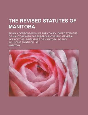 Book cover for The Revised Statutes of Manitoba; Being a Consolidation of the Consolidated Statutes of Manitoba with the Subsequent Public General Acts of the Legislature of Manitoba, to and Including Those of 1891