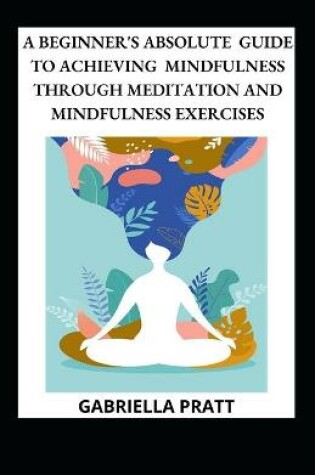 Cover of A Beginner's Absolute Guide To Achieving Mindfulness Through Meditation And Mindfulness Exercises