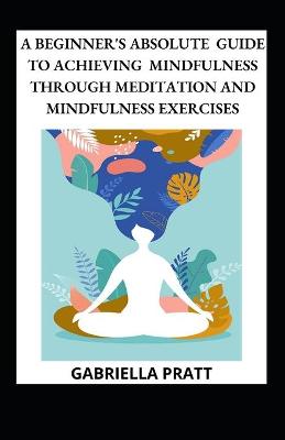 Book cover for A Beginner's Absolute Guide To Achieving Mindfulness Through Meditation And Mindfulness Exercises