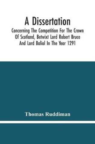 Cover of A Dissertation; Concerning The Competition For The Crown Of Scotland, Betwixt Lord Robert Bruce And Lord Baliol In The Year 1291; Wherein Is Proved, That By The Laws Of God And Of Nature, By The Civil Feudal Laws, And Particularly By The Fundamental Law And