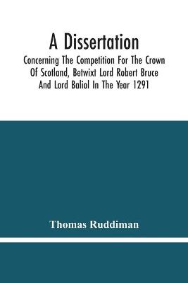 Book cover for A Dissertation; Concerning The Competition For The Crown Of Scotland, Betwixt Lord Robert Bruce And Lord Baliol In The Year 1291; Wherein Is Proved, That By The Laws Of God And Of Nature, By The Civil Feudal Laws, And Particularly By The Fundamental Law And