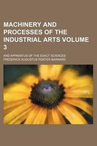 Cover of Machinery and Processes of the Industrial Arts; And Apparatus of the Exact Sciences Volume 3