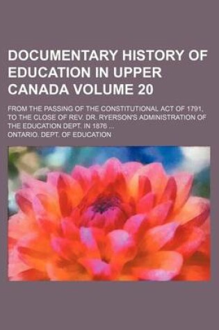 Cover of Documentary History of Education in Upper Canada Volume 20; From the Passing of the Constitutional Act of 1791, to the Close of REV. Dr. Ryerson's Administration of the Education Dept. in 1876 ...