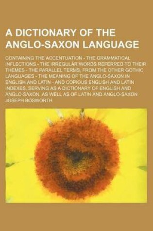 Cover of A Dictionary of the Anglo-Saxon Language; Containing the Accentuation - The Grammatical Inflections - The Irregular Words Referred to Their Themes - The Parallel Terms, from the Other Gothic Languages - The Meaning of the Anglo-Saxon in English and Latin