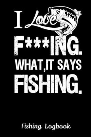 Cover of I Love F***ING WHAT, IT SAYS FISHING. Funny Fishing Logbook