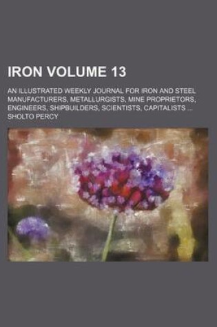 Cover of Iron Volume 13; An Illustrated Weekly Journal for Iron and Steel Manufacturers, Metallurgists, Mine Proprietors, Engineers, Shipbuilders, Scientists, Capitalists