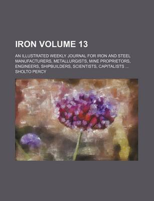 Book cover for Iron Volume 13; An Illustrated Weekly Journal for Iron and Steel Manufacturers, Metallurgists, Mine Proprietors, Engineers, Shipbuilders, Scientists, Capitalists