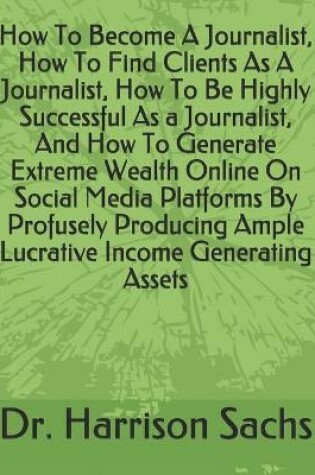 Cover of How To Become A Journalist, How To Find Clients As A Journalist, How To Be Highly Successful As A Journalist, And How To Generate Extreme Wealth Online On Social Media Platforms By Profusely Producing Ample Lucrative Income Generating Assets