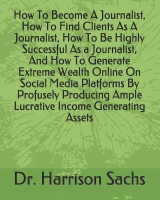 Book cover for How To Become A Journalist, How To Find Clients As A Journalist, How To Be Highly Successful As A Journalist, And How To Generate Extreme Wealth Online On Social Media Platforms By Profusely Producing Ample Lucrative Income Generating Assets