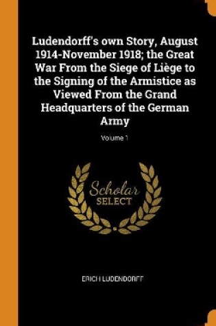 Cover of Ludendorff's Own Story, August 1914-November 1918; The Great War from the Siege of Liege to the Signing of the Armistice as Viewed from the Grand Headquarters of the German Army; Volume 1