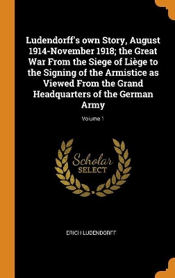 Book cover for Ludendorff's Own Story, August 1914-November 1918; The Great War from the Siege of Liege to the Signing of the Armistice as Viewed from the Grand Headquarters of the German Army; Volume 1