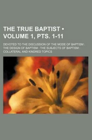 Cover of The True Baptist (Volume 1, Pts. 1-11 ); Devoted to the Discussion of the Mode of Baptism the Design of Baptism the Subjects of Baptism Collateral and Kindred Topics