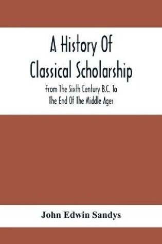Cover of A History Of Classical Scholarship; From The Sixth Century B.C. To The End Of The Middle Ages