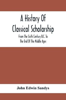 Book cover for A History Of Classical Scholarship; From The Sixth Century B.C. To The End Of The Middle Ages