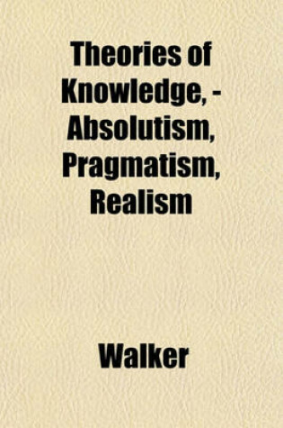 Cover of Theories of Knowledge, - Absolutism, Pragmatism, Realism