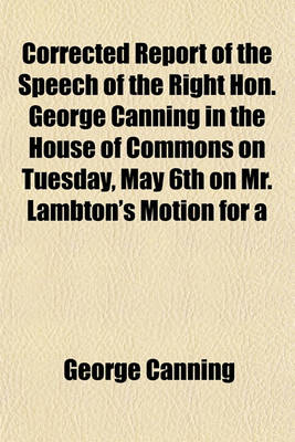 Book cover for Corrected Report of the Speech of the Right Hon. George Canning in the House of Commons on Tuesday, May 6th on Mr. Lambton's Motion for a