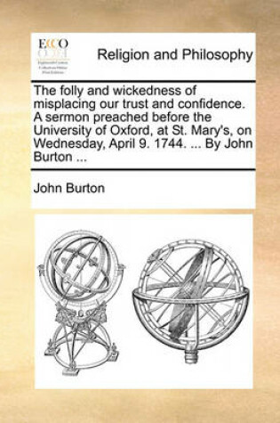 Cover of The Folly and Wickedness of Misplacing Our Trust and Confidence. a Sermon Preached Before the University of Oxford, at St. Mary's, on Wednesday, April 9. 1744. ... by John Burton ...