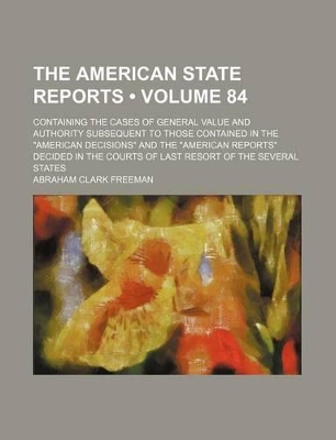 Book cover for The American State Reports (Volume 84); Containing the Cases of General Value and Authority Subsequent to Those Contained in the "American Decisions" and the "American Reports" Decided in the Courts of Last Resort of the Several States