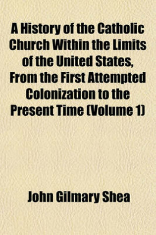 Cover of A History of the Catholic Church Within the Limits of the United States, from the First Attempted Colonization to the Present Time (Volume 1)