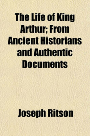 Cover of The Life of King Arthur; From Ancient Historians and Authentic Documents