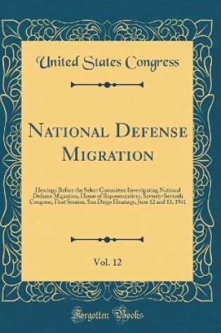 Cover of National Defense Migration, Vol. 12: Hearings Before the Select Committee Investigating National Defense Migration, House of Representatives, Seventy-Seventh Congress, First Session; San Diego Hearings, June 12 and 13, 1941 (Classic Reprint)