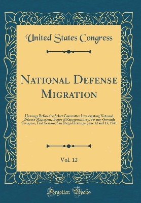 Book cover for National Defense Migration, Vol. 12: Hearings Before the Select Committee Investigating National Defense Migration, House of Representatives, Seventy-Seventh Congress, First Session; San Diego Hearings, June 12 and 13, 1941 (Classic Reprint)