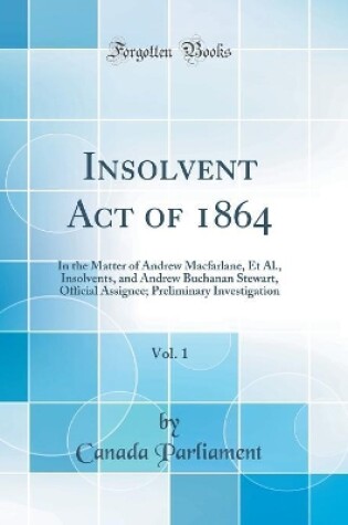 Cover of Insolvent Act of 1864, Vol. 1: In the Matter of Andrew Macfarlane, Et Al., Insolvents, and Andrew Buchanan Stewart, Official Assignee; Preliminary Investigation (Classic Reprint)