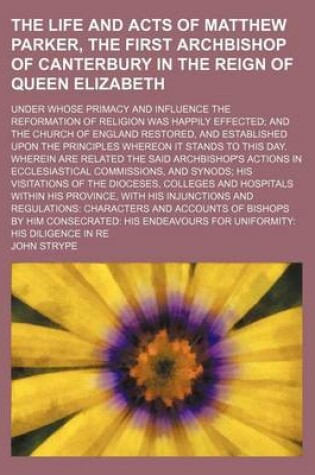 Cover of The Life and Acts of Matthew Parker, the First Archbishop of Canterbury in the Reign of Queen Elizabeth; Under Whose Primacy and Influence the Reformation of Religion Was Happily Effected and the Church of England Restored, and Established Upon the Princi