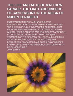 Book cover for The Life and Acts of Matthew Parker, the First Archbishop of Canterbury in the Reign of Queen Elizabeth; Under Whose Primacy and Influence the Reformation of Religion Was Happily Effected and the Church of England Restored, and Established Upon the Princi