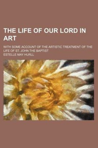 Cover of The Life of Our Lord in Art; With Some Account of the Artistic Treatment of the Life of St. John the Baptist