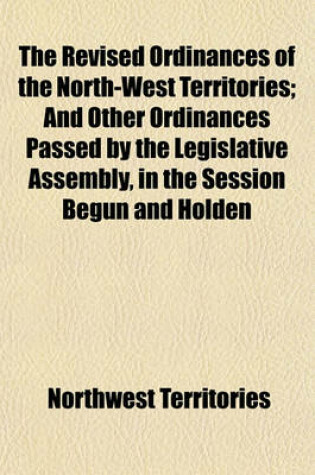 Cover of The Revised Ordinances of the North-West Territories; And Other Ordinances Passed by the Legislative Assembly, in the Session Begun and Holden